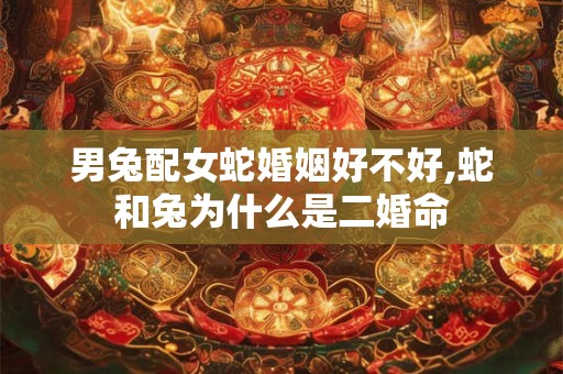 男兔配女蛇婚姻好不好,蛇和兔为什么是二婚命