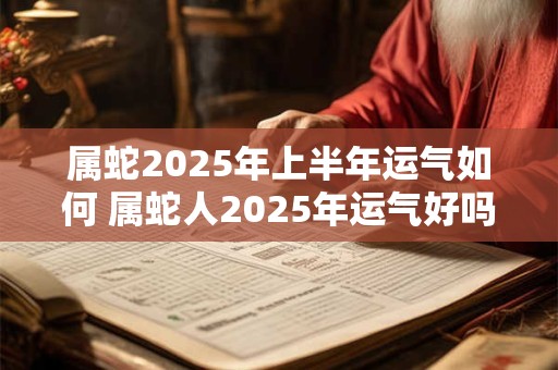 属蛇2025年上半年运气如何 属蛇人2025年运气好吗