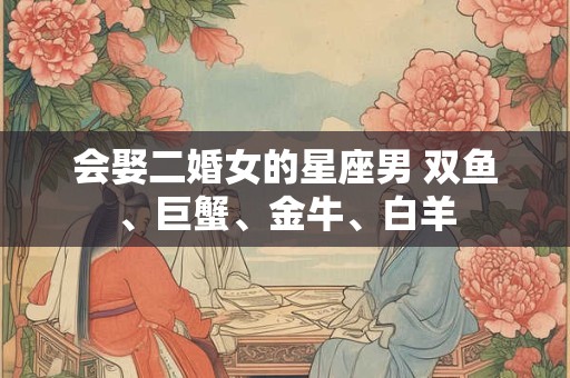 会娶二婚女的星座男 双鱼、巨蟹、金牛、白羊