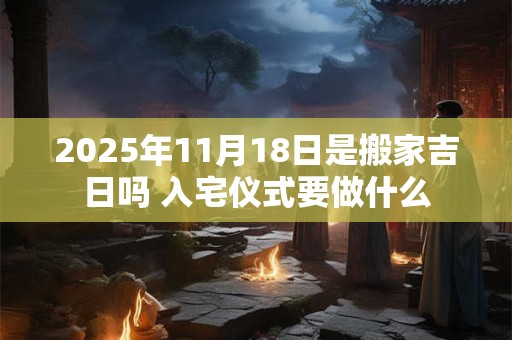 2025年11月18日是搬家吉日吗 入宅仪式要做什么