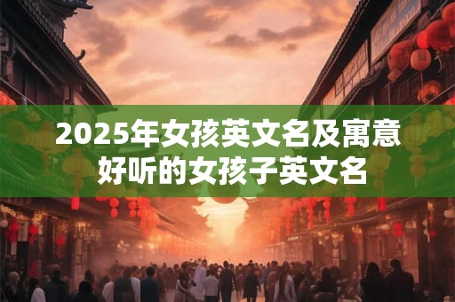2025年女孩英文名及寓意 好听的女孩子英文名