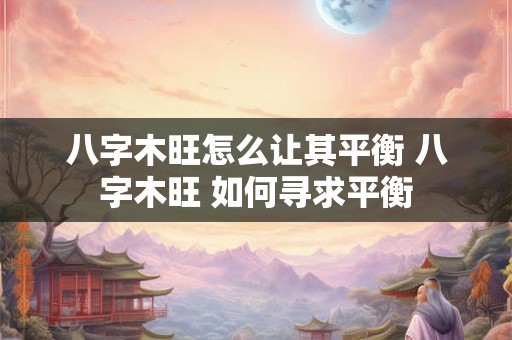 八字木旺怎么让其平衡 八字木旺 如何寻求平衡 八字木旺怎么让其平衡 八字木旺 如何寻求平衡