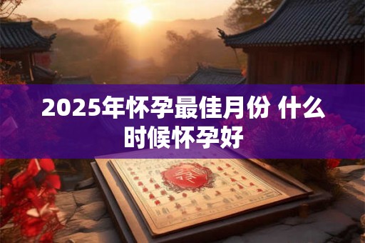 2025年怀孕最佳月份 什么时候怀孕好