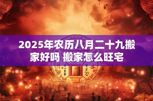2025年农历八月二十九搬家好吗 搬家怎么旺宅 2025年农历八月二十九搬家好吗 搬家怎么旺宅