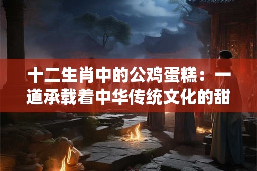 十二生肖中的公鸡蛋糕:一道承载着中华传统文化的甜品 十二生肖中的公鸡蛋糕:一道承载着中华传统文化的甜品