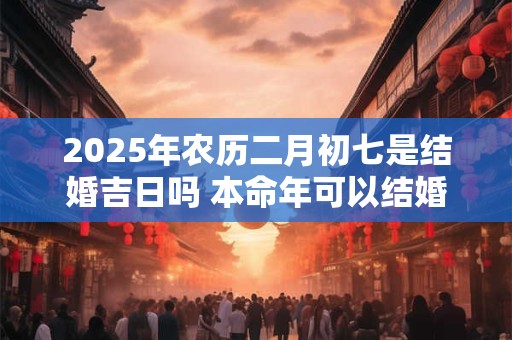 2025年农历二月初七是结婚吉日吗 本命年可以结婚吗