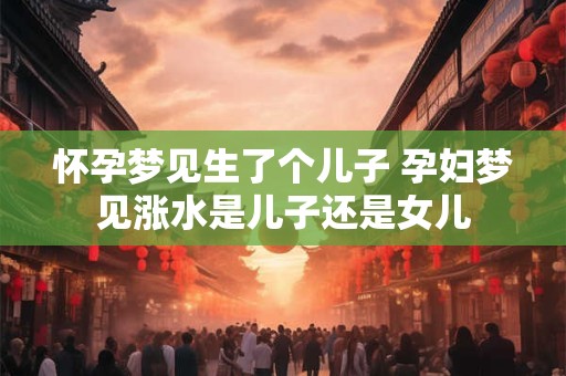 怀孕梦见生了个儿子 孕妇梦见涨水是儿子还是女儿