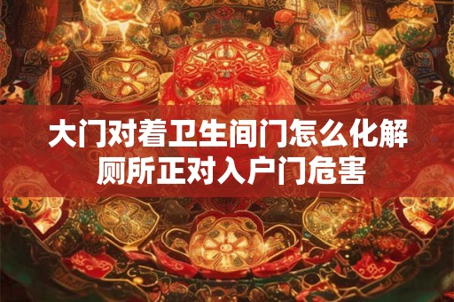 大门对着卫生间门怎么化解 厕所正对入户门危害