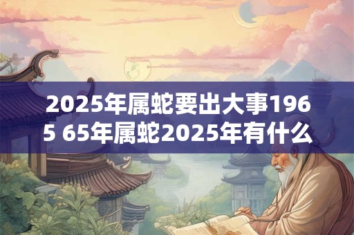 2025年属蛇要出大事1965 65年属蛇2025年有什么大事发生
