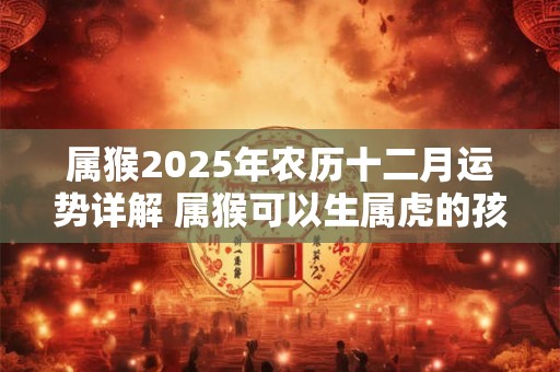 属猴2025年农历十二月运势详解 属猴可以生属虎的孩子吗