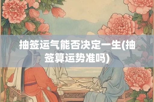 抽签运气能否决定一生(抽签算运势准吗)