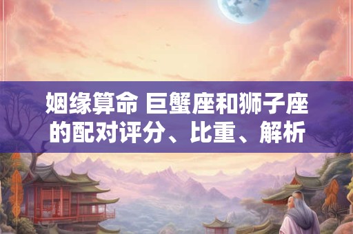 姻缘算命 巨蟹座和狮子座的配对评分、比重、解析
