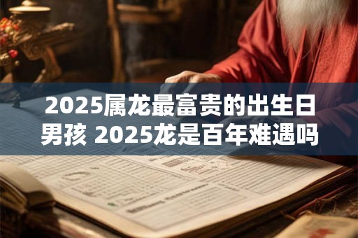 2025属龙最富贵的出生日男孩 2025龙是百年难遇吗