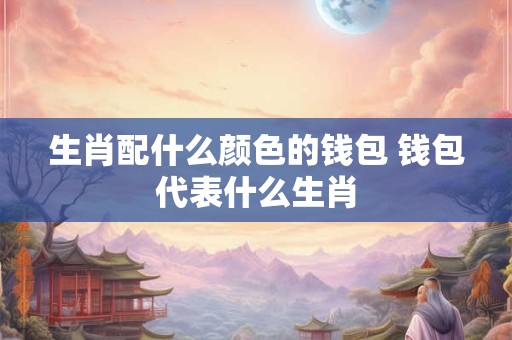 生肖配什么颜色的钱包 钱包代表什么生肖
