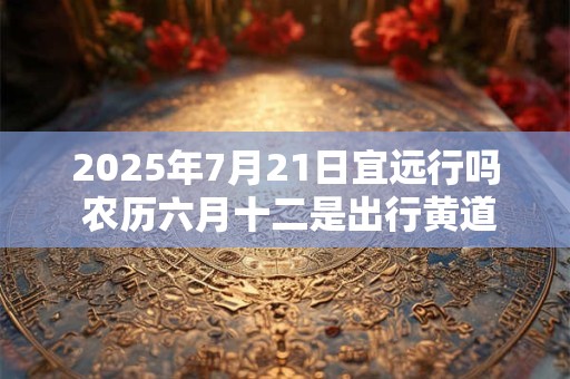 2025年7月21日宜远行吗 农历六月十二是出行黄道吉日吗