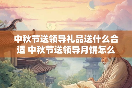 中秋节送领导礼品送什么合适 中秋节送领导月饼怎么说才会收