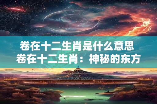 卷在十二生肖是什么意思 卷在十二生肖:神秘的东方文化解读 卷在十二生肖是什么意思 卷在十二生肖:神秘的东方文化解读