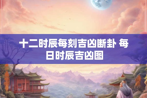 十二时辰每刻吉凶断卦 每日时辰吉凶图