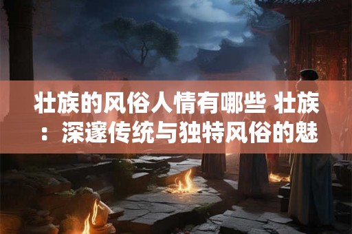 壮族的风俗人情有哪些 壮族:深邃传统与独特风俗的魅力展示 壮族的风俗人情有哪些 壮族:深邃传统与独特风俗的魅力展示