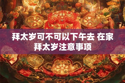 拜太岁可不可以下午去 在家拜太岁注意事项