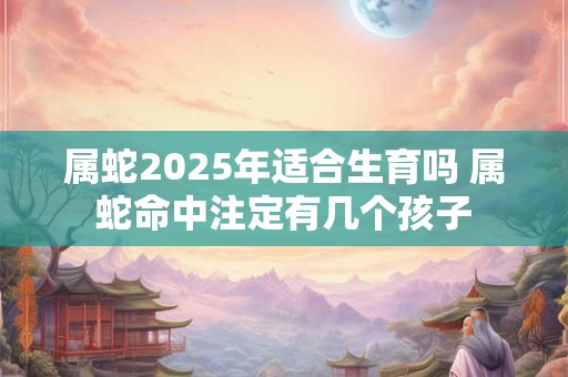 属蛇2025年适合生育吗 属蛇命中注定有几个孩子 属蛇2025年适合生育吗 属蛇命中注定有几个孩子