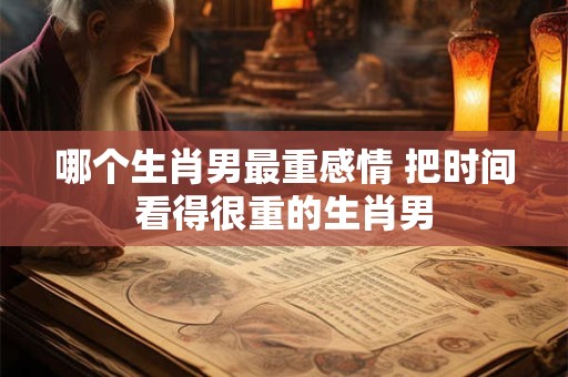 哪个生肖男最重感情 把时间看得很重的生肖男