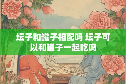坛子和罐子相配吗 坛子可以和罐子一起吃吗