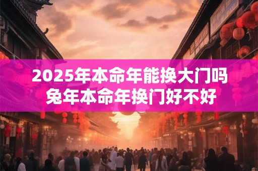 2025年本命年能换大门吗 兔年本命年换门好不好