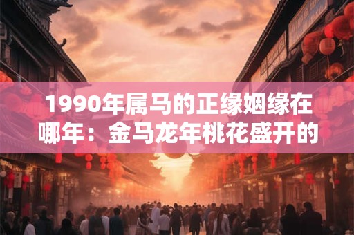1990年属马的正缘姻缘在哪年：金马龙年桃花盛开的幸运机会