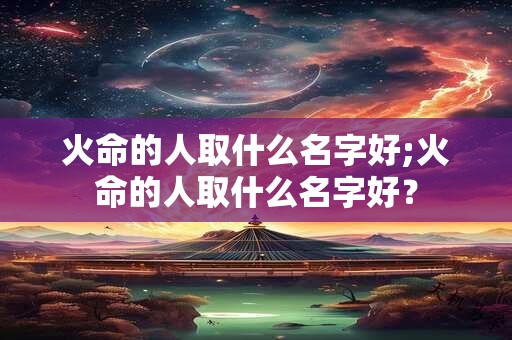 火命的人取什么名字好;火命的人取什么名字好？