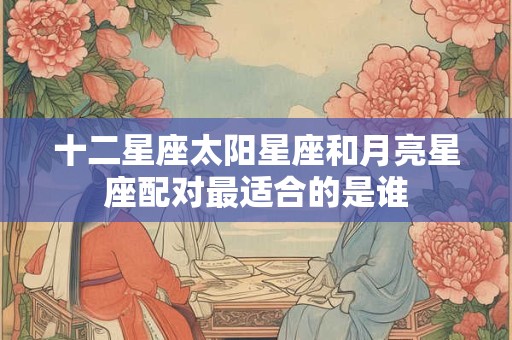 十二星座太阳星座和月亮星座配对最适合的是谁