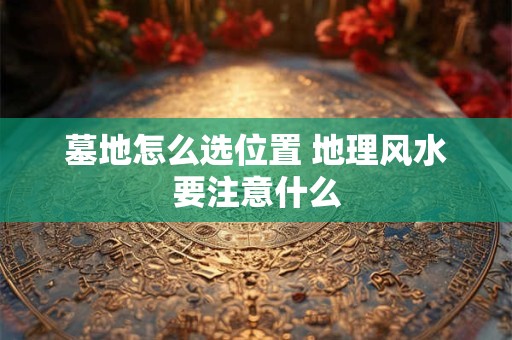 墓地怎么选位置 地理风水要注意什么 墓地怎么选位置 地理风水要注意什么