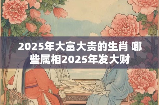 2025年大富大贵的生肖 哪些属相2025年发大财