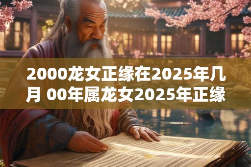 2000龙女正缘在2025年几月 00年属龙女2025年正缘什么时候到