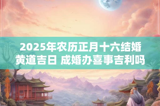 2025年农历正月十六结婚黄道吉日 成婚办喜事吉利吗