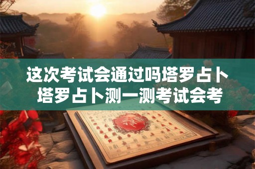 这次考试会通过吗塔罗占卜 塔罗占卜测一测考试会考上吗