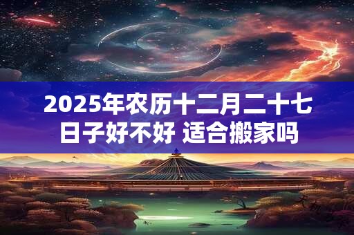 2026年农历十二月二十七日子好不好 适合搬家吗
