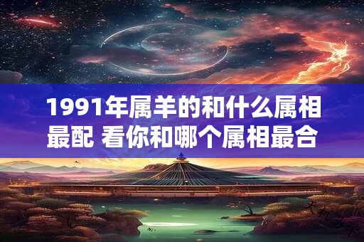 1991年属羊的和什么属相最配 看你和哪个属相最合适 1991年属羊的和什么属相最配 看你和哪个属相最合适