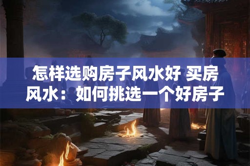 怎样选购房子风水好 买房风水：如何挑选一个好房子