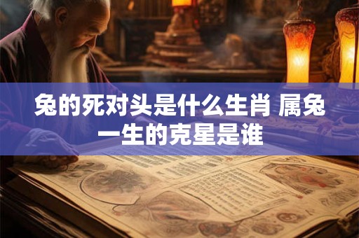 兔的死对头是什么生肖 属兔一生的克星是谁 兔的死对头是什么生肖 属兔一生的克星是谁