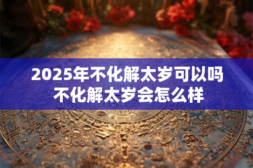 2025年不化解太岁可以吗 不化解太岁会怎么样 2025年不化解太岁可以吗 不化解太岁会怎么样
