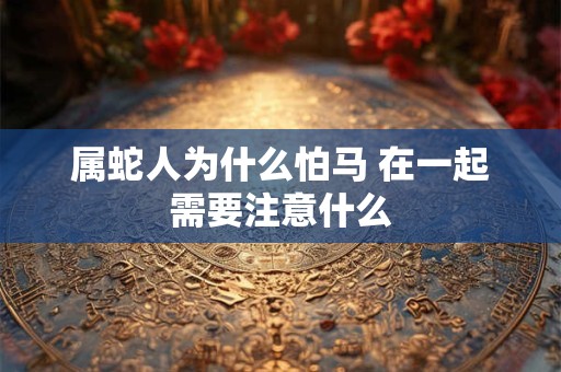 属蛇人为什么怕马 在一起需要注意什么 属蛇人为什么怕马 在一起需要注意什么