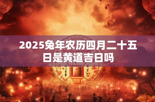2025兔年农历四月二十五日是黄道吉日吗