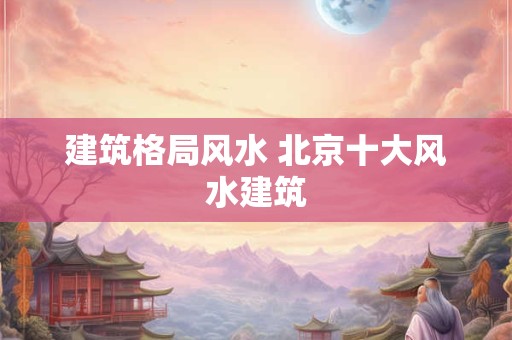 建筑格局风水 北京十大风水建筑