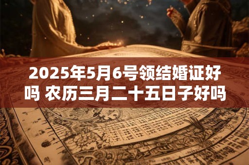 2025年5月6号领结婚证好吗 农历三月二十五日子好吗