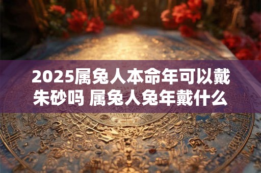 2025属兔人本命年可以戴朱砂吗 属兔人兔年戴什么好