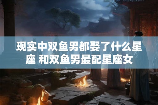 现实中双鱼男都娶了什么星座 和双鱼男最配星座女