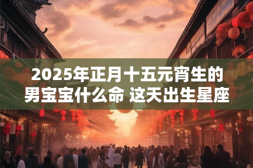 2025年正月十五元宵生的男宝宝什么命 这天出生星座运程