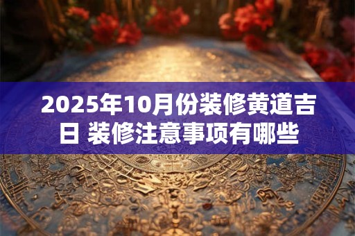 2025年10月份装修黄道吉日 装修注意事项有哪些