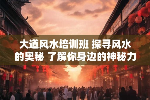 大道风水培训班 探寻风水的奥秘 了解你身边的神秘力量